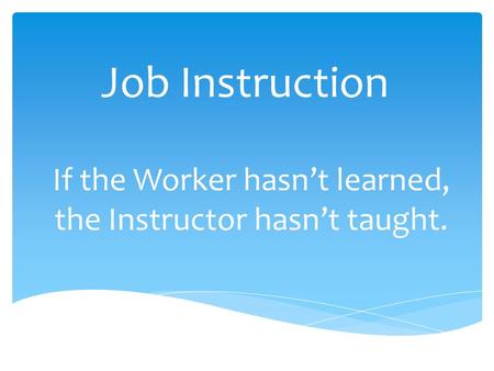Job Instruction If the Worker hasn’t learned, the Instructor hasn’t taught.