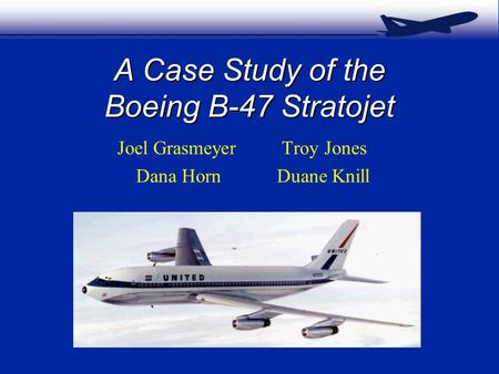 A Case Study of the Boeing B-47 Stratojet Joel Grasmeyer Troy Jones Dana Horn Duane Knill.