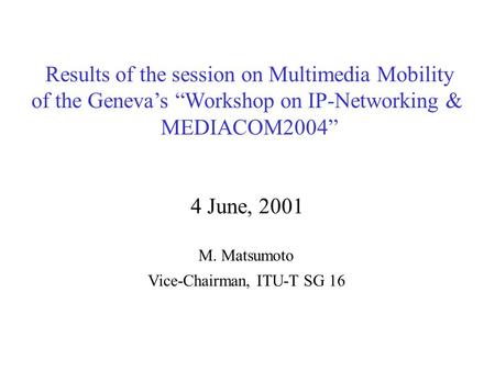 Results of the session on Multimedia Mobility of the Geneva’s “Workshop on IP-Networking & MEDIACOM2004” 4 June, 2001 M. Matsumoto Vice-Chairman, ITU-T.