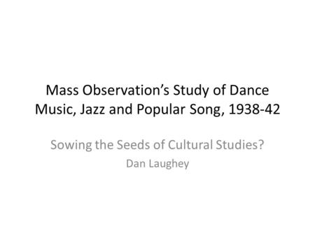 Mass Observation’s Study of Dance Music, Jazz and Popular Song, 1938-42 Sowing the Seeds of Cultural Studies? Dan Laughey.