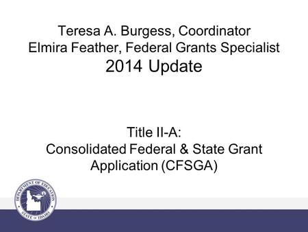 Teresa A. Burgess, Coordinator Elmira Feather, Federal Grants Specialist 2014 Update Title II-A: Consolidated Federal & State Grant Application (CFSGA)