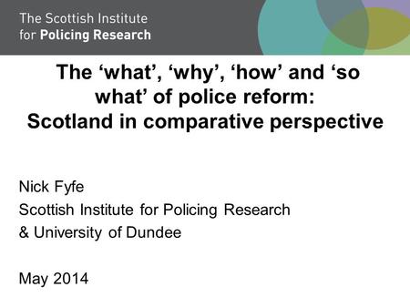 The ‘what’, ‘why’, ‘how’ and ‘so what’ of police reform: Scotland in comparative perspective Nick Fyfe Scottish Institute for Policing Research & University.