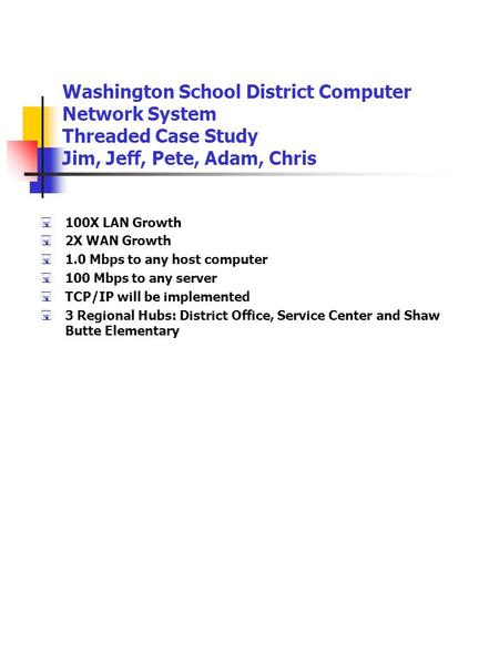 Washington School District Computer Network System Threaded Case Study Jim, Jeff, Pete, Adam, Chris  100X LAN Growth  2X WAN Growth  1.0 Mbps to any.