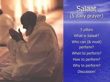 Salaat (5 daily prayer) 5 pillars What is Salaat? Who can (& must) perform? When to perform? How to perform? Why to perform? Discussion!