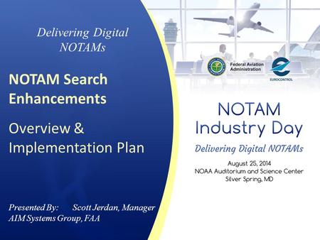 Presented By: Scott Jerdan, Manager AIM Systems Group, FAA Delivering Digital NOTAMs NOTAM Search Enhancements Overview & Implementation Plan.