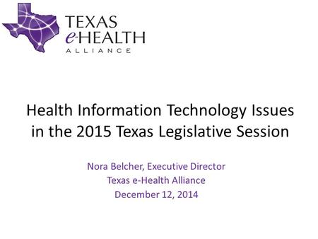 Health Information Technology Issues in the 2015 Texas Legislative Session Nora Belcher, Executive Director Texas e-Health Alliance December 12, 2014.