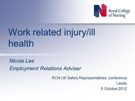 Work related injury/ill health Nicola Lee Employment Relations Adviser RCN UK Safety Representatives’ conference Leeds 5 October 2012.