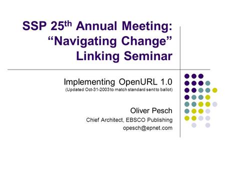 SSP 25 th Annual Meeting: “Navigating Change” Linking Seminar Implementing OpenURL 1.0 (Updated Oct-31-2003 to match standard sent to ballot) Oliver Pesch.