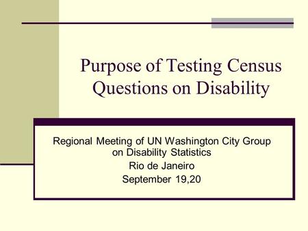 Purpose of Testing Census Questions on Disability Regional Meeting of UN Washington City Group on Disability Statistics Rio de Janeiro September 19,20.