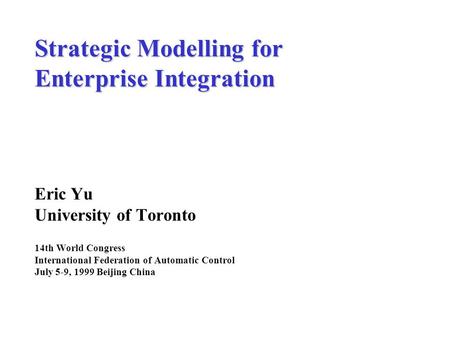 Strategic Modelling for Enterprise Integration Eric Yu University of Toronto 14th World Congress International Federation of Automatic Control July 5-9,