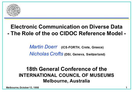 Melbourne, October 13, 1998 1 Electronic Communication on Diverse Data - The Role of the oo CIDOC Reference Model - Martin Doerr (ICS-FORTH, Crete, Greece)