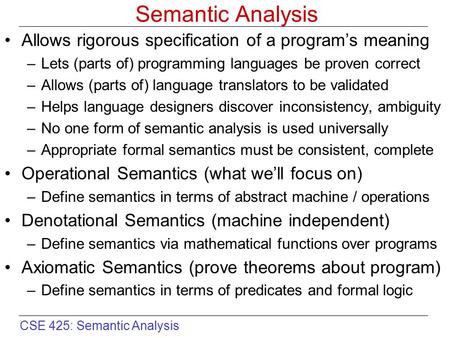 CSE 425: Semantic Analysis Semantic Analysis Allows rigorous specification of a program’s meaning –Lets (parts of) programming languages be proven correct.