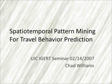Spatiotemporal Pattern Mining For Travel Behavior Prediction UIC IGERT Seminar 02/14/2007 Chad Williams.