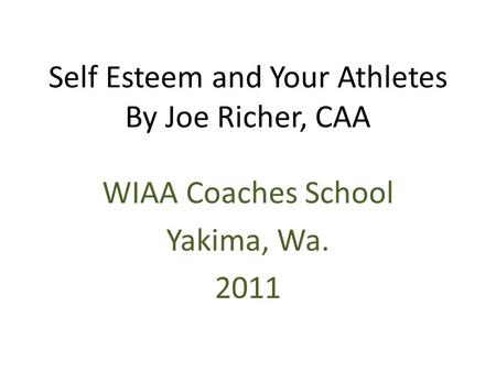 Self Esteem and Your Athletes By Joe Richer, CAA WIAA Coaches School Yakima, Wa. 2011.