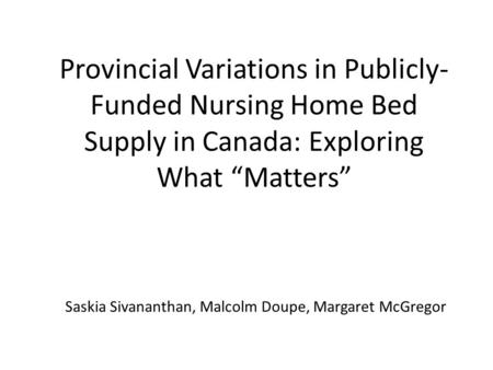 Provincial Variations in Publicly- Funded Nursing Home Bed Supply in Canada: Exploring What “Matters” Saskia Sivananthan, Malcolm Doupe, Margaret McGregor.