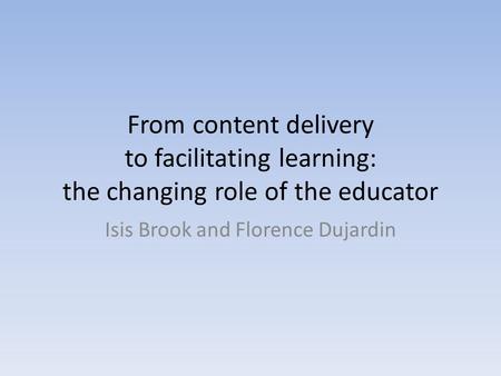 From content delivery to facilitating learning: the changing role of the educator Isis Brook and Florence Dujardin.