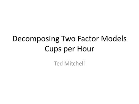 Decomposing Two Factor Models Cups per Hour Ted Mitchell.