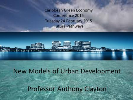 Caribbean Green Economy Conference 2015 Tuesday 24 February 2015 Future Pathways New Models of Urban Development Professor Anthony Clayton.