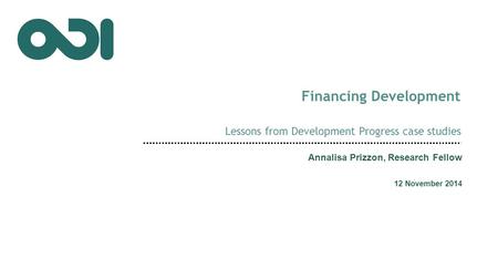 Financing Development Lessons from Development Progress case studies Annalisa Prizzon, Research Fellow 12 November 2014.