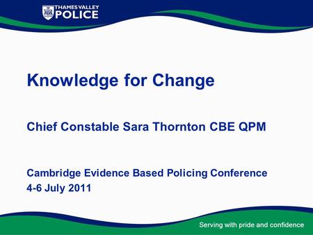 Serving with pride and confidence Knowledge for Change Chief Constable Sara Thornton CBE QPM Cambridge Evidence Based Policing Conference 4-6 July 2011.