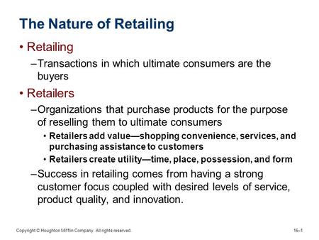 Copyright © Houghton Mifflin Company. All rights reserved. 16–1 The Nature of Retailing Retailing –Transactions in which ultimate consumers are the buyers.