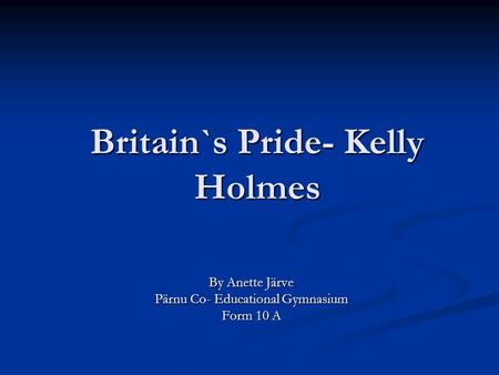 Britain`s Pride- Kelly Holmes By Anette Järve Pärnu Co- Educational Gymnasium Form 10 A.