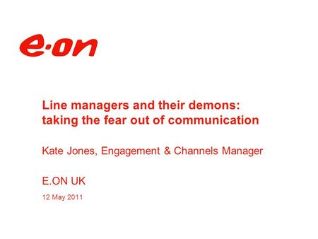 Line managers and their demons: taking the fear out of communication Kate Jones, Engagement & Channels Manager E.ON UK 12 May 2011.
