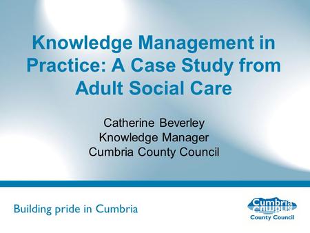 Building pride in Cumbria Do not use fonts other than Arial for your presentations Knowledge Management in Practice: A Case Study from Adult Social Care.