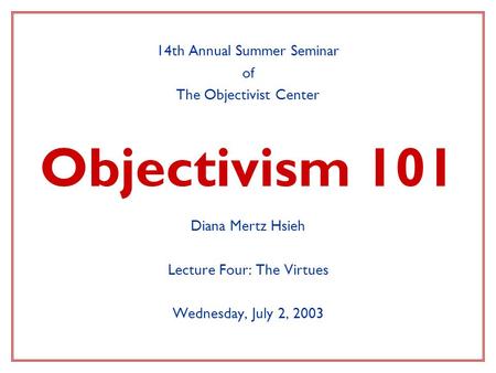 Objectivism 101 14th Annual Summer Seminar of The Objectivist Center Diana Mertz Hsieh Lecture Four: The Virtues Wednesday, July 2, 2003.
