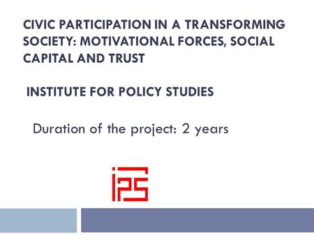 CIVIC PARTICIPATION IN A TRANSFORMING SOCIETY: MOTIVATIONAL FORCES, SOCIAL CAPITAL AND TRUST INSTITUTE FOR POLICY STUDIES Duration of the project: 2 years.