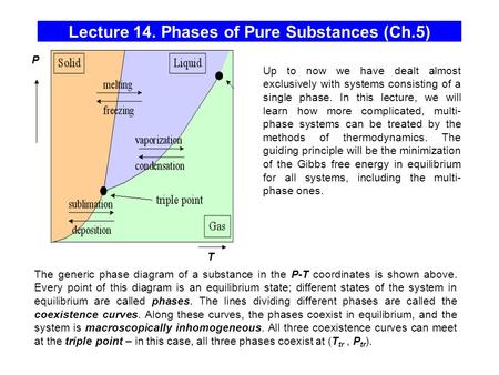 Lecture 14. Phases of Pure Substances (Ch.5) T P The generic phase diagram of a substance in the P-T coordinates is shown above. Every point of this diagram.