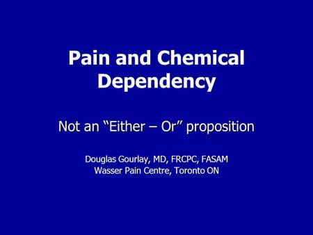 Pain and Chemical Dependency Not an “Either – Or” proposition Douglas Gourlay, MD, FRCPC, FASAM Wasser Pain Centre, Toronto ON.