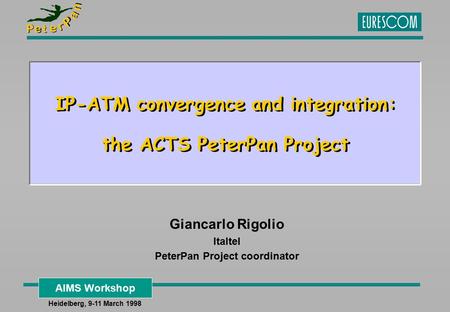 AIMS Workshop Heidelberg, 9-11 March 1998 IP-ATM convergence and integration: the ACTS PeterPan Project Giancarlo Rigolio Italtel PeterPan Project coordinator.
