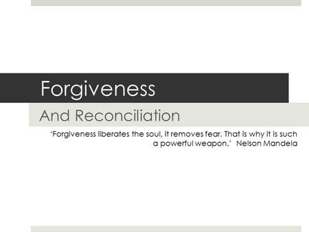Forgiveness And Reconciliation ‘Forgiveness liberates the soul, it removes fear. That is why it is such a powerful weapon.’ Nelson Mandela.