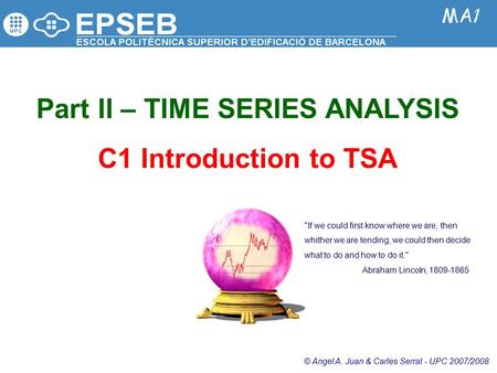 Part II – TIME SERIES ANALYSIS C1 Introduction to TSA © Angel A. Juan & Carles Serrat - UPC 2007/2008 If we could first know where we are, then whither.