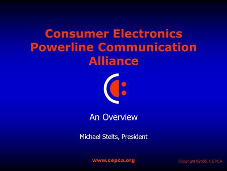 Consumer Electronics Powerline Communication Alliance An Overview Michael Stelts, President www.cepca.org Copyright ©2005, CEPCA.