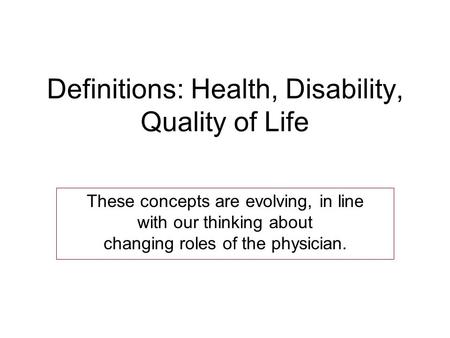 Definitions: Health, Disability, Quality of Life These concepts are evolving, in line with our thinking about changing roles of the physician.