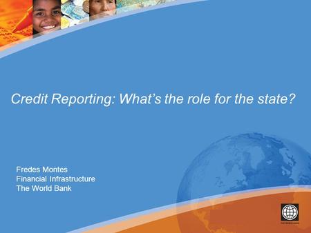 Credit Reporting: What’s the role for the state? Fredes Montes Financial Infrastructure The World Bank.