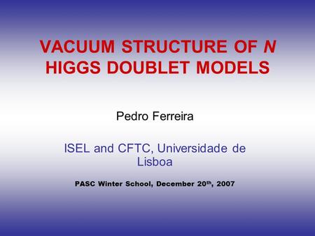 VACUUM STRUCTURE OF N HIGGS DOUBLET MODELS Pedro Ferreira ISEL and CFTC, Universidade de Lisboa PASC Winter School, December 20 th, 2007.