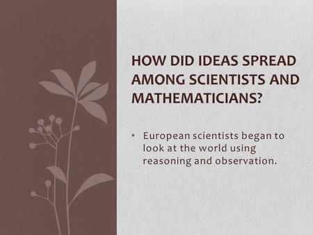 European scientists began to look at the world using reasoning and observation. HOW DID IDEAS SPREAD AMONG SCIENTISTS AND MATHEMATICIANS?