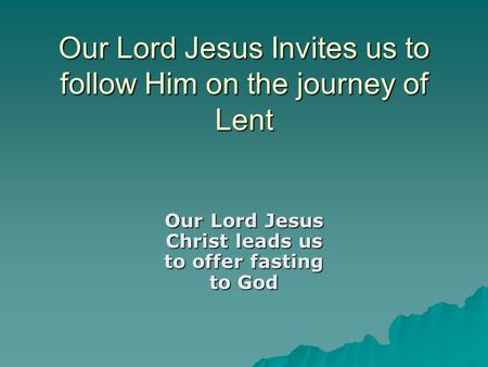 Our Lord Jesus Invites us to follow Him on the journey of Lent Our Lord Jesus Christ leads us to offer fasting to God.