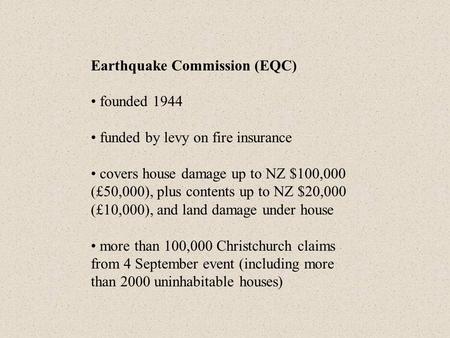 Earthquake Commission (EQC) founded 1944 funded by levy on fire insurance covers house damage up to NZ $100,000 (£50,000), plus contents up to NZ $20,000.