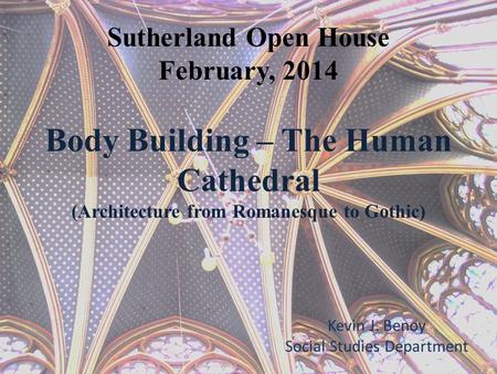 Sutherland Open House February, 2014 Body Building – The Human Cathedral (Architecture from Romanesque to Gothic) Kevin J. Benoy Social Studies Department.