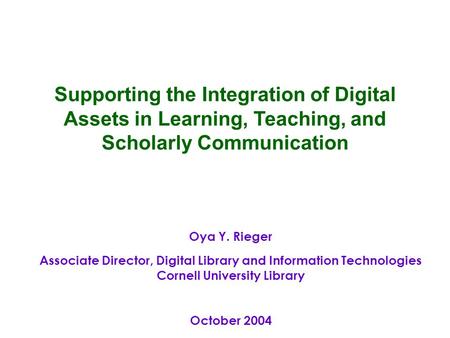 Oya Y. Rieger Associate Director, Digital Library and Information Technologies Cornell University Library October 2004 Supporting the Integration of Digital.