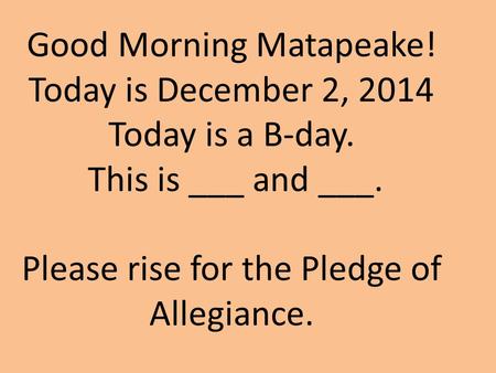 Good Morning Matapeake! Today is December 2, 2014 Today is a B-day. This is ___ and ___. Please rise for the Pledge of Allegiance.