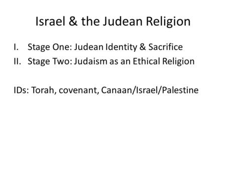 Israel & the Judean Religion I.Stage One: Judean Identity & Sacrifice II.Stage Two: Judaism as an Ethical Religion IDs: Torah, covenant, Canaan/Israel/Palestine.