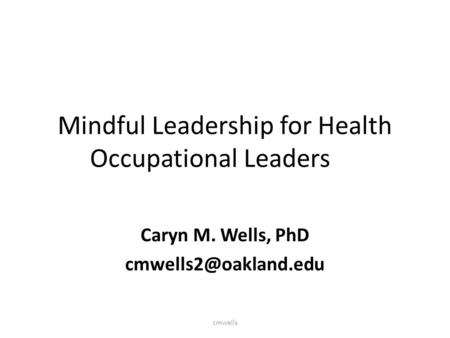 Mindful Leadership for Health Occupational Leaders Caryn M. Wells, PhD cmwells.