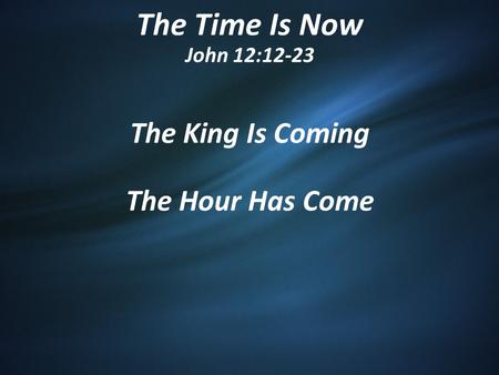 The Time Is Now John 12:12-23 The King Is Coming The Hour Has Come.