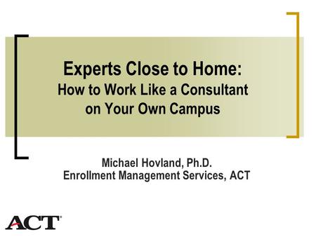 Experts Close to Home: How to Work Like a Consultant on Your Own Campus Michael Hovland, Ph.D. Enrollment Management Services, ACT.