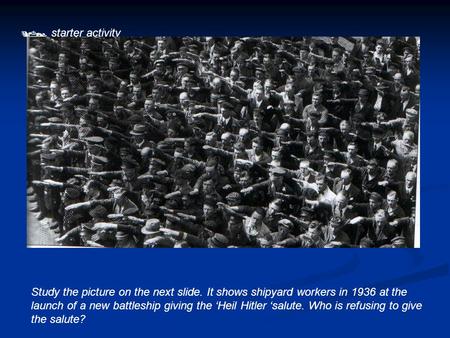  starter activity Study the picture on the next slide. It shows shipyard workers in 1936 at the launch of a new battleship giving the ‘Heil Hitler ‘salute.